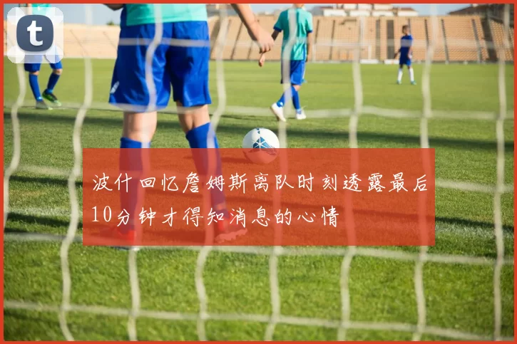 波什回忆詹姆斯离队时刻透露最后10分钟才得知消息的心情