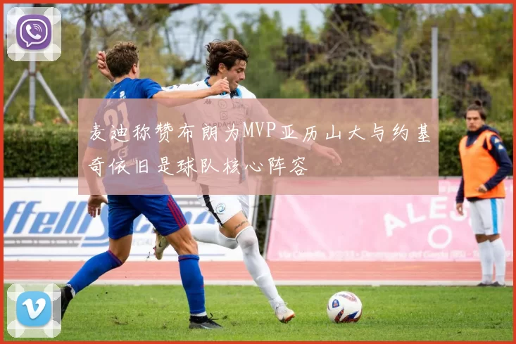 麦迪称赞布朗为MVP亚历山大与约基奇依旧是球队核心阵容