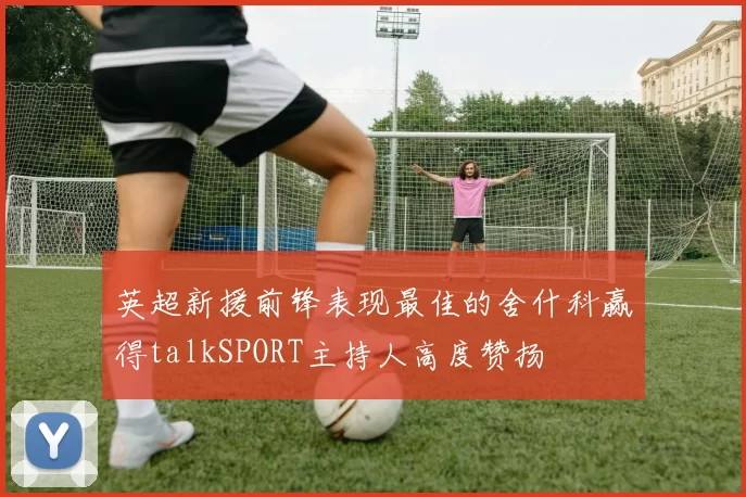 英超新援前锋表现最佳的舍什科赢得talkSPORT主持人高度赞扬
