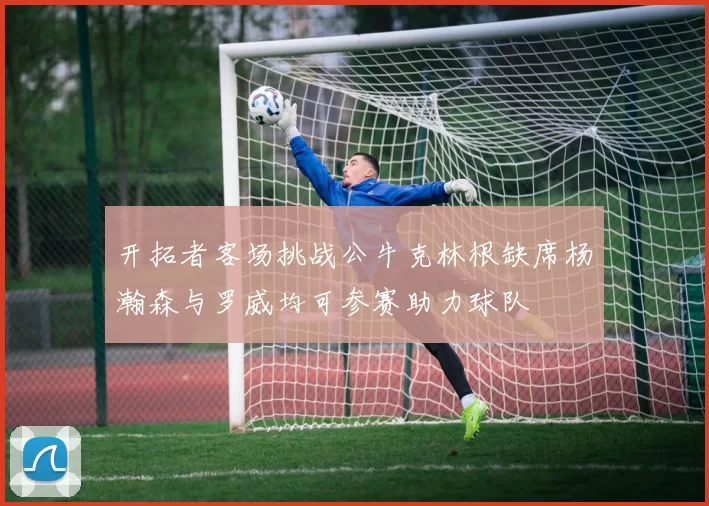 开拓者客场挑战公牛克林根缺席杨瀚森与罗威均可参赛助力球队